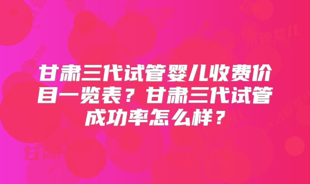 甘肃三代试管婴儿收费价目一览表？甘肃三代试管成功率怎么样？