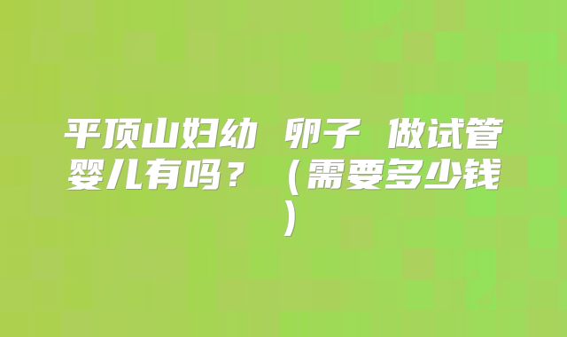 平顶山妇幼 卵子 做试管婴儿有吗?(需要多少钱)