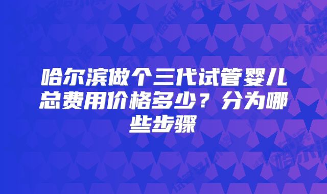 哈尔滨做个三代试管婴儿总费用价格多少?分为哪些步骤