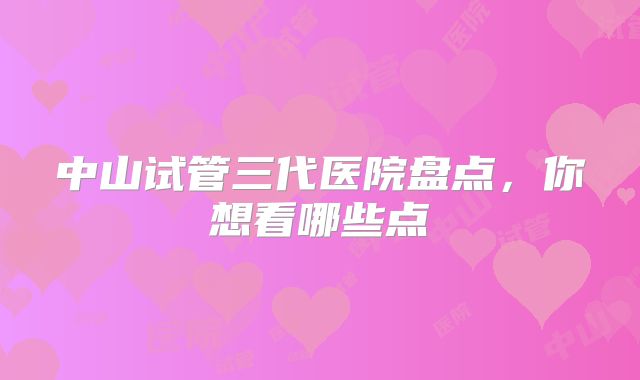 中山试管三代医院盘点,你想看哪些点