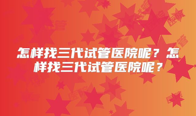 怎样找三代试管医院呢？怎样找三代试管医院呢？