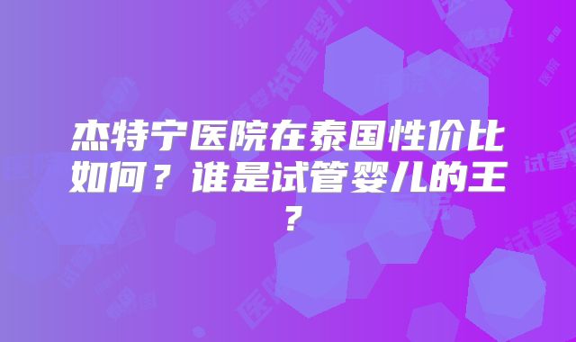 杰特宁医院在泰国性价比如何？谁是试管婴儿的王？