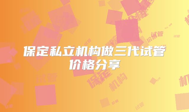 保定私立机构做三代试管价格分享