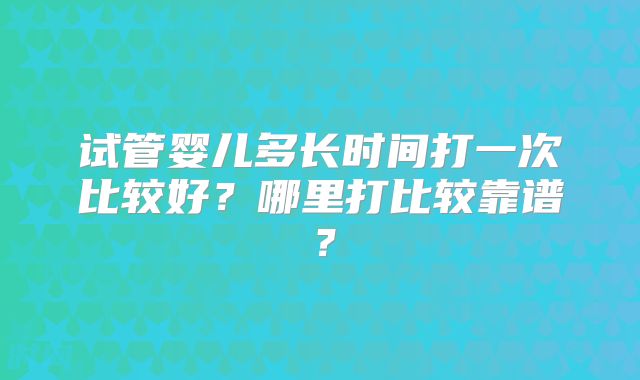 试管婴儿多长时间打一次比较好？哪里打比较靠谱？