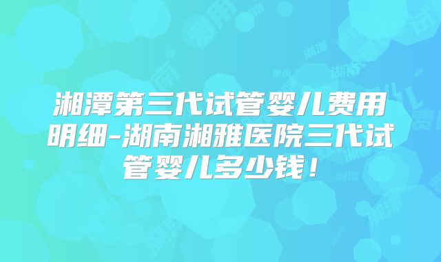 湘潭第三代试管婴儿费用明细-湖南湘雅医院三代试管婴儿多少钱!