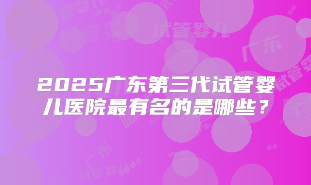 2025广东第三代试管婴儿医院最有名的是哪些？