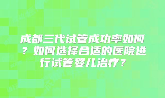成都三代试管成功率如何?如何选择合适的医院进行试管婴儿治疗?