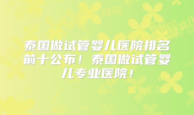 泰国做试管婴儿医院排名前十公布！泰国做试管婴儿专业医院！