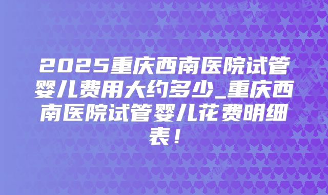2025重庆西南医院试管婴儿费用大约多少_重庆西南医院试管婴儿花费明细表！