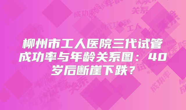 柳州市工人医院三代试管成功率与年龄关系图：40岁后断崖下跌？