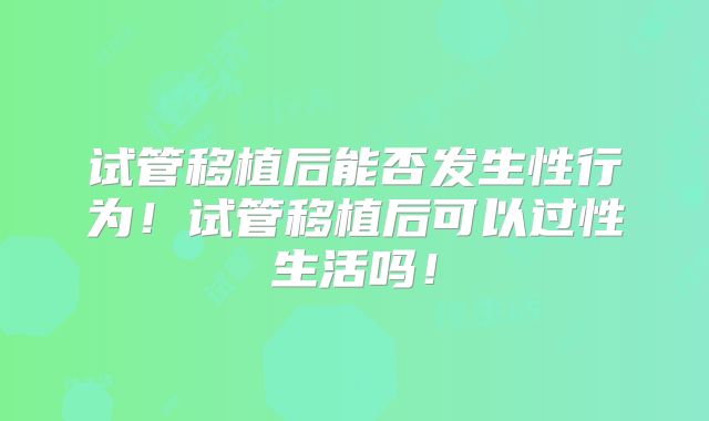 试管移植后能否发生性行为!试管移植后可以过性生活吗!
