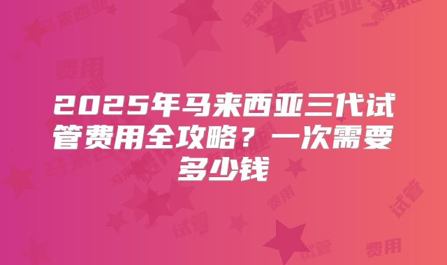 2025年马来西亚三代试管费用全攻略?一次需要多少钱