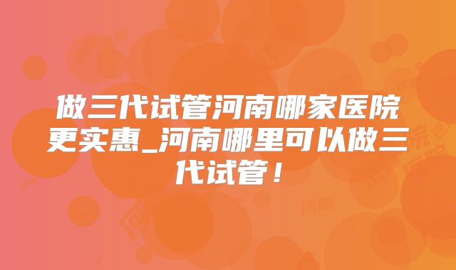 做三代试管河南哪家医院更实惠_河南哪里可以做三代试管！