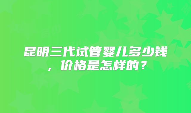 昆明三代试管婴儿多少钱,价格是怎样的?