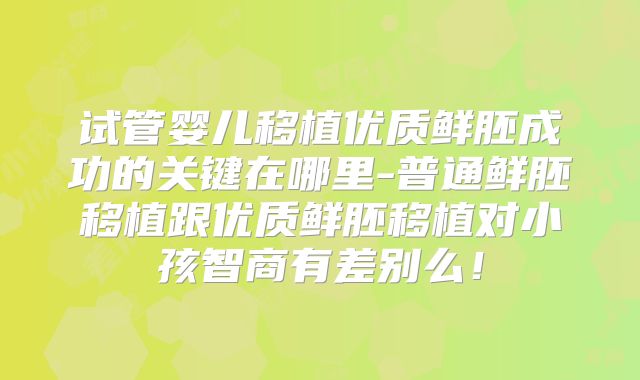 试管婴儿移植优质鲜胚成功的关键在哪里-普通鲜胚移植跟优质鲜胚移植对小孩智商有差别么！