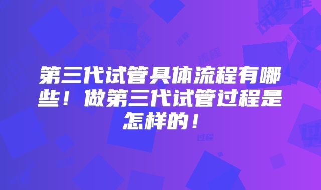 第三代试管具体流程有哪些！做第三代试管过程是怎样的！