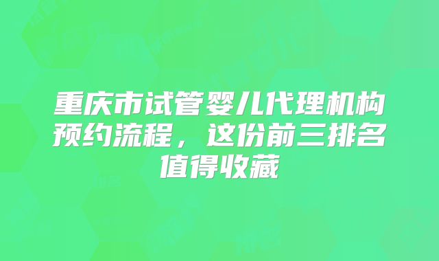 重庆市试管婴儿代理机构预约流程，这份前三排名值得收藏
