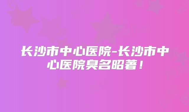 长沙市中心医院-长沙市中心医院臭名昭著！