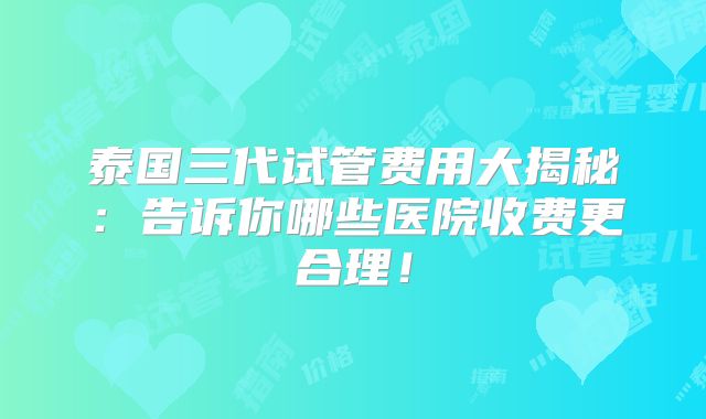 泰国三代试管费用大揭秘：告诉你哪些医院收费更合理！