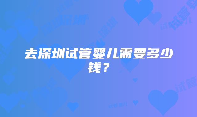 去深圳试管婴儿需要多少钱？