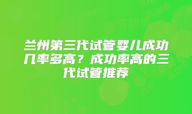 兰州第三代试管婴儿成功几率多高？成功率高的三代试管推荐