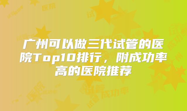 广州可以做三代试管的医院Top10排行，附成功率高的医院推荐