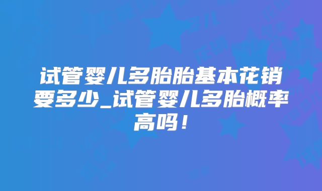 试管婴儿多胎胎基本花销要多少_试管婴儿多胎概率高吗！