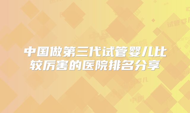 中国做第三代试管婴儿比较厉害的医院排名分享