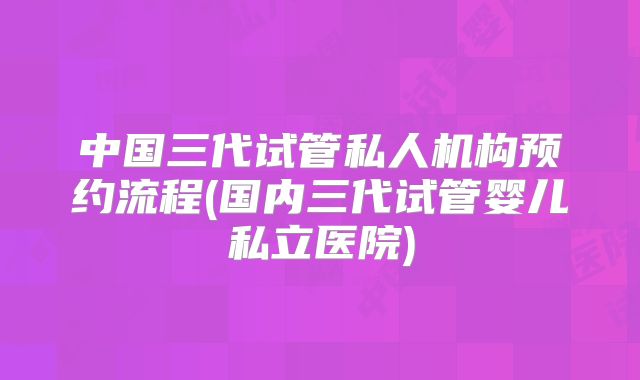 中国三代试管私人机构预约流程(国内三代试管婴儿私立医院)