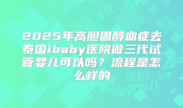 2025年高胆固醇血症去泰国ibaby医院做三代试管婴儿可以吗?流程是怎么样的
