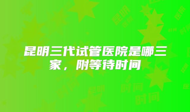 昆明三代试管医院是哪三家，附等待时间