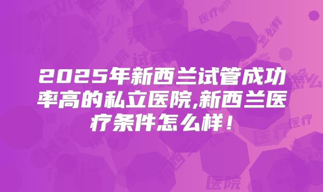 2025年新西兰试管成功率高的私立医院,新西兰医疗条件怎么样！