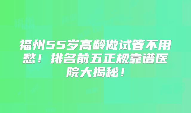福州55岁高龄做试管不用愁！排名前五正规靠谱医院大揭秘！