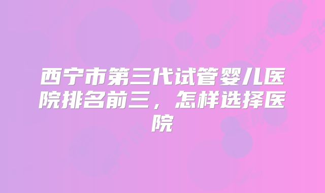 西宁市第三代试管婴儿医院排名前三，怎样选择医院