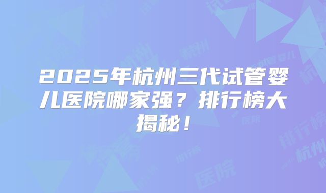 2025年杭州三代试管婴儿医院哪家强?排行榜大揭秘!