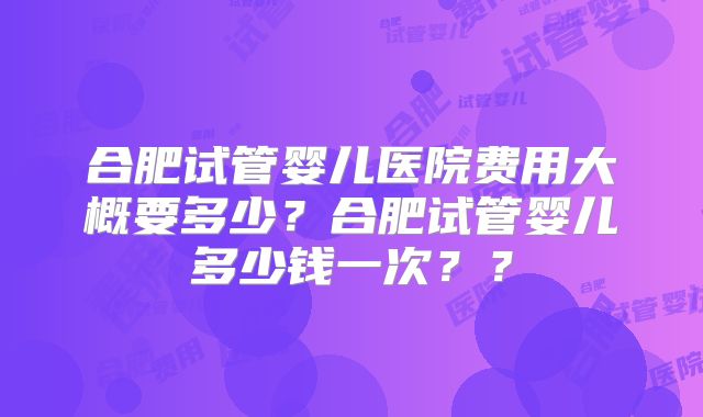 合肥试管婴儿医院费用大概要多少？合肥试管婴儿多少钱一次？？