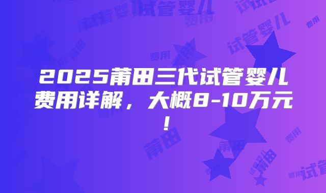 2025莆田三代试管婴儿费用详解，大概8-10万元！