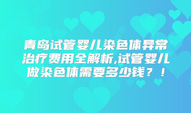 青岛试管婴儿染色体异常治疗费用全解析,试管婴儿做染色体需要多少钱?!