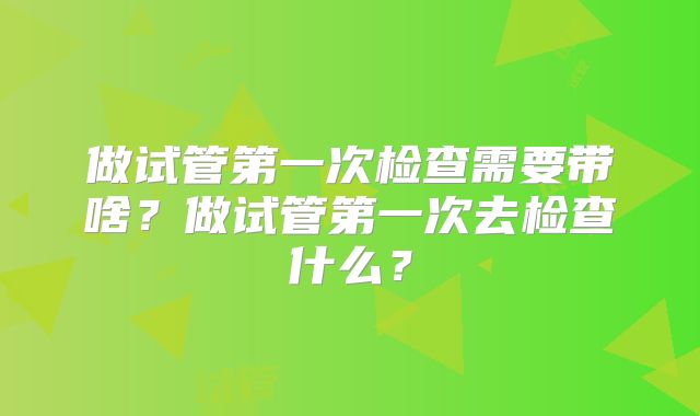 做试管第一次检查需要带啥？做试管第一次去检查什么？