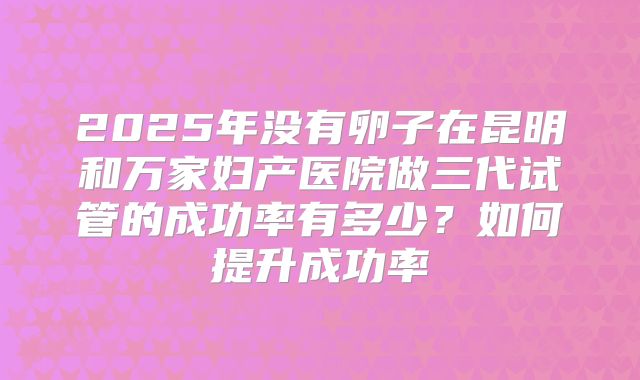 2025年没有卵子在昆明和万家妇产医院做三代试管的成功率有多少?如何提升成功率
