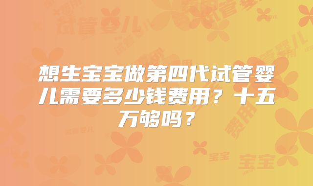 想生宝宝做第四代试管婴儿需要多少钱费用？十五万够吗？