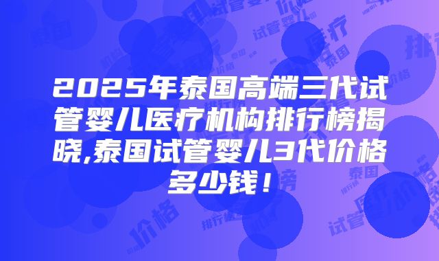 2025年泰国高端三代试管婴儿医疗机构排行榜揭晓,泰国试管婴儿3代价格多少钱!