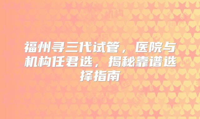 福州寻三代试管，医院与机构任君选，揭秘靠谱选择指南