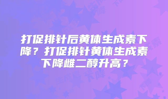 打促排针后黄体生成素下降？打促排针黄体生成素下降雌二醇升高？