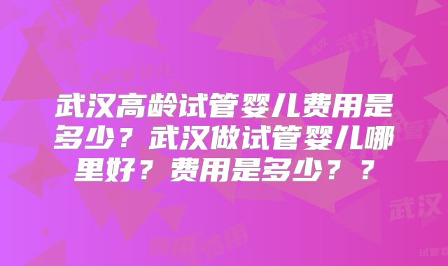 武汉高龄试管婴儿费用是多少？武汉做试管婴儿哪里好？费用是多少？？