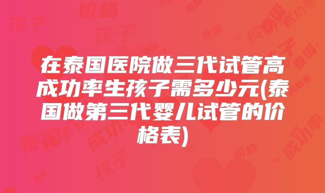 在泰国医院做三代试管高成功率生孩子需多少元(泰国做第三代婴儿试管的价格表)
