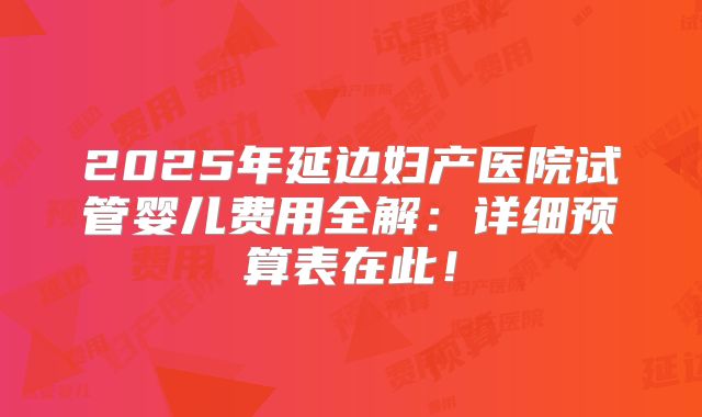 2025年延边妇产医院试管婴儿费用全解：详细预算表在此！