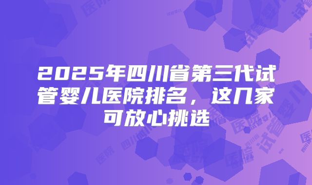 2025年四川省第三代试管婴儿医院排名,这几家可放心挑选