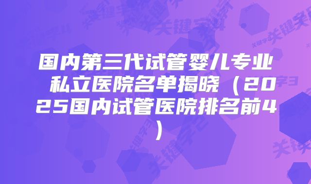 国内第三代试管婴儿专业 私立医院名单揭晓(2025国内试管医院排名前4)