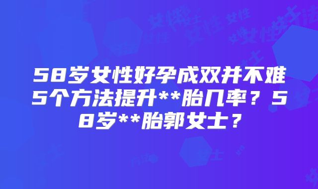 58岁女性好孕成双并不难5个方法提升**胎几率?58岁**胎郭女士?